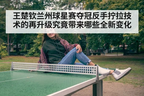 王楚钦兰州球星赛夺冠反手拧拉技术的再升级究竟带来哪些全新变化