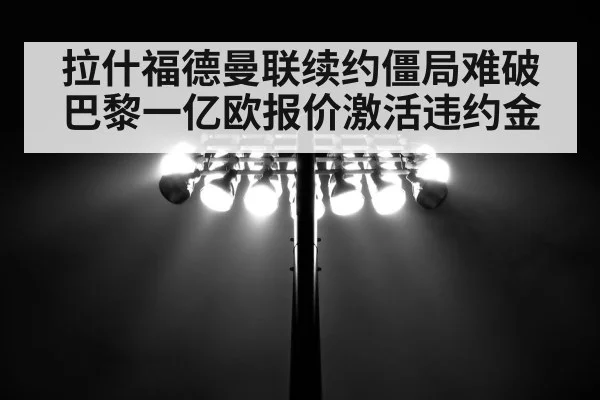 拉什福德曼联续约僵局难破 巴黎一亿欧报价激活违约金