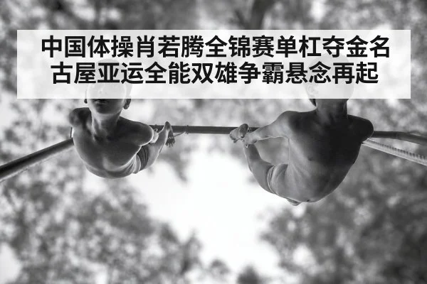 中国体操肖若腾全锦赛单杠夺金名古屋亚运全能双雄争霸悬念再起
